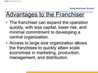 Advantages to the Franchiser The franchiser can expand the operation quickly, with less capital, lower risk, and minimal commitment to developing a central organization. Access to large size organization allows the franchisee to quickly attain scale economies in marketing, production, management, and distribution. 
