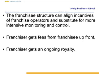 The franchisee structure can align incentives of franchise operators and substitute for more intensive monitoring and control. Franchiser gets fees from franchisee up front. Franchiser gets an ongoing royalty. 