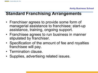 Standard Franchising Arrangements Franchiser agrees to provide some form of managerial assistance to franchisee; start-up assistance, training, ongoing support. Franchisee agrees to run business in manner stipulated by franchiser. Specification of the amount of fee and royalties franchisee will pay. Termination clause. Supplies, advertising related issues. 