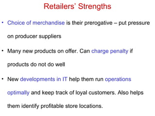 Retailers’ Strengths
• Choice of merchandise is their prerogative – put pressure
on producer suppliers
• Many new products on offer. Can charge penalty if
products do not do well
• New developments in IT help them run operations
optimally and keep track of loyal customers. Also helps
them identify profitable store locations.
 