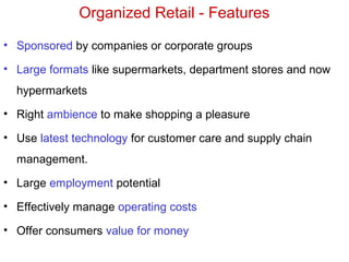 Organized Retail - Features
• Sponsored by companies or corporate groups
• Large formats like supermarkets, department stores and now
hypermarkets
• Right ambience to make shopping a pleasure
• Use latest technology for customer care and supply chain
management.
• Large employment potential
• Effectively manage operating costs
• Offer consumers value for money
 
