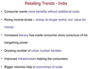 Retailing Trends - India
• Consumer wants more benefits without additional costs
• Rising income levels – cheap no longer works, but ‘value for
money’
• Increased literacy has made consumer more conscious of his
bargaining power
• Growing number of urban nuclear families
• Improved infrastructure helping the consumers
• Bigger volumes help in economies of scale
 