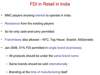 FDI in Retail in India
• MNC players showing interest to operate in India
• Resistance from the existing players
• So far only cash-and-carry permitted
• Franchisees also allowed – KFC, Tag Heuer, Swatch, McDonalds
• Jan 2006, 51% FDI permitted in single brand businesses:
– All products should be under the same brand name
– Same brands should be sold internationally
– Branding at the time of manufacturing itself
 