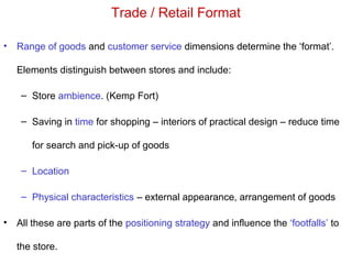 Trade / Retail Format
• Range of goods and customer service dimensions determine the ‘format’.
Elements distinguish between stores and include:
– Store ambience. (Kemp Fort)
– Saving in time for shopping – interiors of practical design – reduce time
for search and pick-up of goods
– Location
– Physical characteristics – external appearance, arrangement of goods
• All these are parts of the positioning strategy and influence the ‘footfalls’ to
the store.
 