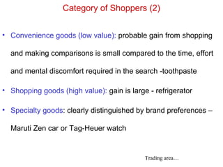 Category of Shoppers (2)
• Convenience goods (low value): probable gain from shopping
and making comparisons is small compared to the time, effort
and mental discomfort required in the search -toothpaste
• Shopping goods (high value): gain is large - refrigerator
• Specialty goods: clearly distinguished by brand preferences –
Maruti Zen car or Tag-Heuer watch
Trading area…
 