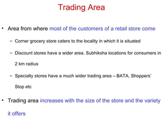 Trading Area
• Area from where most of the customers of a retail store come
– Corner grocery store caters to the locality in which it is situated
– Discount stores have a wider area. Subhiksha locations for consumers in
2 km radius
– Specialty stores have a much wider trading area – BATA, Shoppers’
Stop etc
• Trading area increases with the size of the store and the variety
it offers
 