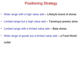 Positioning Strategy
• Wide range with a high value add – Lifestyle brand of stores
• Limited range but a high value add – Tanishque jewelry store
• Limited range with a limited value add – Bata stores
• Wide range of goods but a limited value add – a Food World
outlet
 