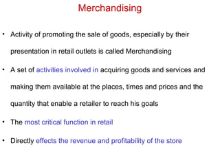 Merchandising
• Activity of promoting the sale of goods, especially by their
presentation in retail outlets is called Merchandising
• A set of activities involved in acquiring goods and services and
making them available at the places, times and prices and the
quantity that enable a retailer to reach his goals
• The most critical function in retail
• Directly effects the revenue and profitability of the store
 
