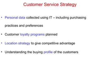 Customer Service Strategy
• Personal data collected using IT – including purchasing
practices and preferences
• Customer loyalty programs planned
• Location strategy to give competitive advantage
• Understanding the buying profile of the customers
 