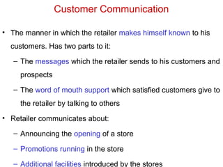Customer Communication
• The manner in which the retailer makes himself known to his
customers. Has two parts to it:
– The messages which the retailer sends to his customers and
prospects
– The word of mouth support which satisfied customers give to
the retailer by talking to others
• Retailer communicates about:
– Announcing the opening of a store
– Promotions running in the store
– Additional facilities introduced by the stores
 