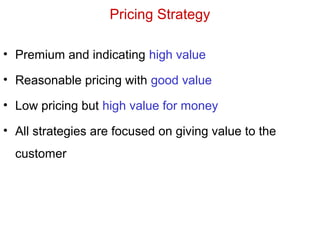 Pricing Strategy
• Premium and indicating high value
• Reasonable pricing with good value
• Low pricing but high value for money
• All strategies are focused on giving value to the
customer
 