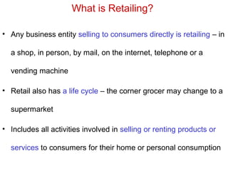What is Retailing?
• Any business entity selling to consumers directly is retailing – in
a shop, in person, by mail, on the internet, telephone or a
vending machine
• Retail also has a life cycle – the corner grocer may change to a
supermarket
• Includes all activities involved in selling or renting products or
services to consumers for their home or personal consumption
 