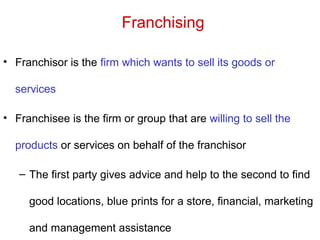 Franchising
• Franchisor is the firm which wants to sell its goods or
services
• Franchisee is the firm or group that are willing to sell the
products or services on behalf of the franchisor
– The first party gives advice and help to the second to find
good locations, blue prints for a store, financial, marketing
and management assistance
 