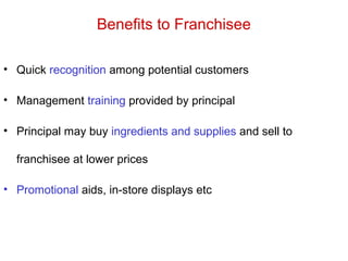 Benefits to Franchisee
• Quick recognition among potential customers
• Management training provided by principal
• Principal may buy ingredients and supplies and sell to
franchisee at lower prices
• Promotional aids, in-store displays etc
 