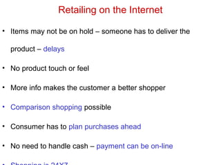 Retailing on the Internet
• Items may not be on hold – someone has to deliver the
product – delays
• No product touch or feel
• More info makes the customer a better shopper
• Comparison shopping possible
• Consumer has to plan purchases ahead
• No need to handle cash – payment can be on-line
 