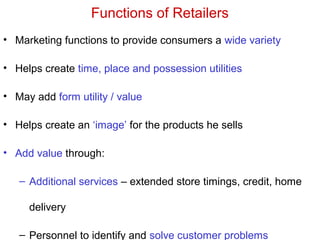 Functions of Retailers
• Marketing functions to provide consumers a wide variety
• Helps create time, place and possession utilities
• May add form utility / value
• Helps create an ‘image’ for the products he sells
• Add value through:
– Additional services – extended store timings, credit, home
delivery
– Personnel to identify and solve customer problems
 