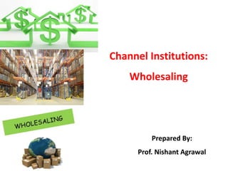 Channel Institutions:
Wholesaling
Prepared By:
Prof. Nishant Agrawal
 