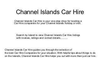 Channel Islands Car Hire
        Channel Islands Car Hire is your one-stop shop for locating a
        Car Hire companies for your Channel Islands holiday or visit.



          Search by Island to view Channel Islands Car Hire listings
          with reviews, ratings and contact details………



Channel Islands Car Hire guides you through the selection of
the best Car Hire Companies for your situation. With helpful tips about things to do
on the Islands, Channel Islands Car Hire helps you out with more than just car hire.
 