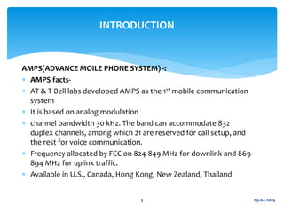 AMPS(ADVANCE MOILE PHONE SYSTEM) -:
 AMPS facts-
 AT & T Bell labs developed AMPS as the 1st mobile communication
system
 It is based on analog modulation
 channel bandwidth 30 kHz. The band can accommodate 832
duplex channels, among which 21 are reserved for call setup, and
the rest for voice communication.
 Frequency allocated by FCC on 824-849 MHz for downlink and 869-
894 MHz for uplink traffic.
 Available in U.S., Canada, Hong Kong, New Zealand, Thailand
09-04-20193
INTRODUCTION
 