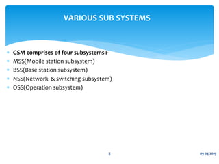  GSM comprises of four subsystems :-
 MSS(Mobile station subsystem)
 BSS(Base station subsystem)
 NSS(Network & switching subsystem)
 OSS(Operation subsystem)
09-04-20198
VARIOUS SUB SYSTEMS
 