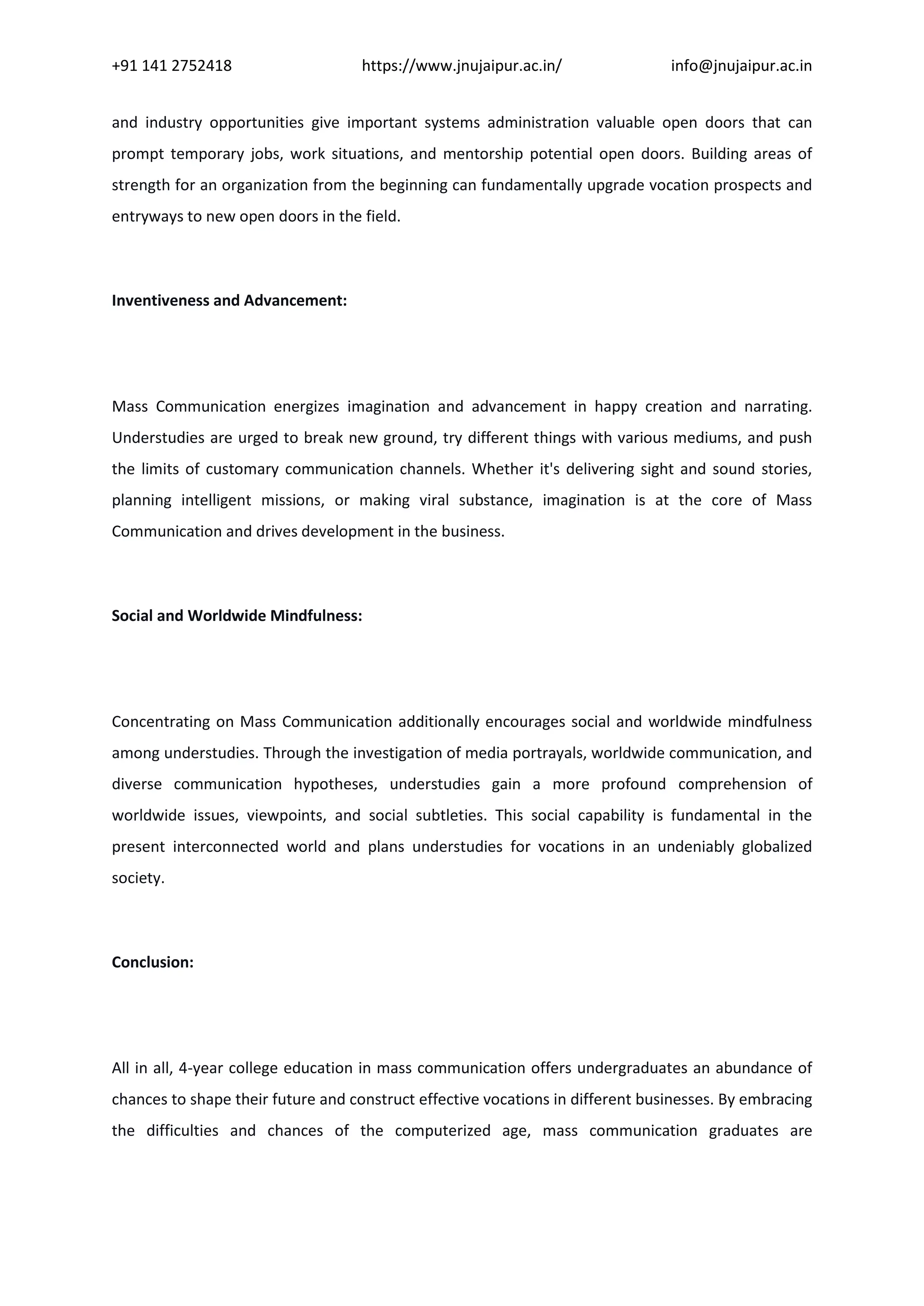 +91 141 2752418 https://www.jnujaipur.ac.in/ info@jnujaipur.ac.in
and industry opportunities give important systems administration valuable open doors that can
prompt temporary jobs, work situations, and mentorship potential open doors. Building areas of
strength for an organization from the beginning can fundamentally upgrade vocation prospects and
entryways to new open doors in the field.
Inventiveness and Advancement:
Mass Communication energizes imagination and advancement in happy creation and narrating.
Understudies are urged to break new ground, try different things with various mediums, and push
the limits of customary communication channels. Whether it's delivering sight and sound stories,
planning intelligent missions, or making viral substance, imagination is at the core of Mass
Communication and drives development in the business.
Social and Worldwide Mindfulness:
Concentrating on Mass Communication additionally encourages social and worldwide mindfulness
among understudies. Through the investigation of media portrayals, worldwide communication, and
diverse communication hypotheses, understudies gain a more profound comprehension of
worldwide issues, viewpoints, and social subtleties. This social capability is fundamental in the
present interconnected world and plans understudies for vocations in an undeniably globalized
society.
Conclusion:
All in all, 4-year college education in mass communication offers undergraduates an abundance of
chances to shape their future and construct effective vocations in different businesses. By embracing
the difficulties and chances of the computerized age, mass communication graduates are
 