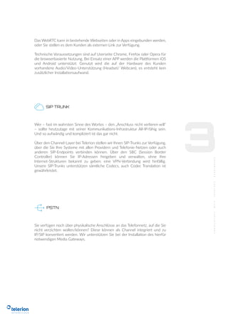 3
Das WebRTC kann in bestehende Webseiten oder in Apps eingebunden werden,
oder Sie stellen es dem Kunden als externen Link zur Verfügung.
Technische Voraussetzungen sind auf Userseite Chrome, Firefox oder Opera für
die browserbasierte Nutzung. Bei Einsatz einer APP werden die Plattformen iOS
und Android unterstützt. Genutzt wird die auf der Hardware des Kunden
vorhandene Audio/Video-Unterstützung (Headset/ Webcam), es entsteht kein
zusätzlicher Installationsaufwand.
PSTN
SIP TRUNK
Wer – fast im wahrsten Sinne des Wortes – den „Anschluss nicht verlieren will“
– sollte heutzutage mit seiner Kommunikations-Infrastruktur All-IP-fähig sein.
Und so aufwändig und kompliziert ist das gar nicht.
Über den Channel-Layer bei Telerion stellen wir Ihnen SIP-Trunks zur Verfügung,
über die Sie Ihre Systeme mit allen Providern und Telefonie-Netzen oder auch
anderen SIP-Endpoints verbinden können. Über den SBC (Session Border
Controller) können Sie IP-Adressen freigeben und verwalten, ohne Ihre
Internet-Strukturen bekannt zu geben: eine VPN-Verbindung wird hinfällig.
Unsere SIP-Trunks unterstützen sämtliche Codecs, auch Codec Translation ist
gewährleistet.
Sie verfügen noch über physikalische Anschlüsse an das Telefonnetz, auf die Sie
nicht verzichten wollen/können? Diese können als Channel integriert und zu
IP/SIP konvertiert werden. Wir unterstützen Sie bei der Installation des hierfür
notwendigen Media Gateways.
 