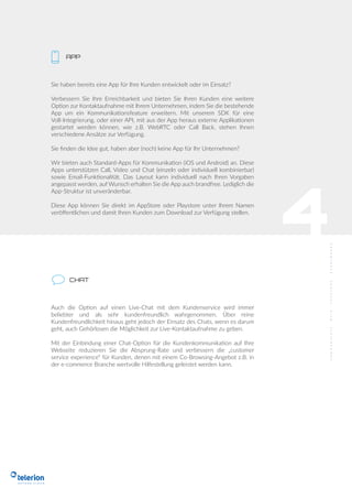 APP
4
Sie haben bereits eine App für Ihre Kunden entwickelt oder im Einsatz?
Verbessern Sie Ihre Erreichbarkeit und bieten Sie Ihren Kunden eine weitere
Option zur Kontaktaufnahme mit Ihrem Unternehmen, indem Sie die bestehende
App um ein Kommunikationsfeature erweitern. Mit unserem SDK für eine
Voll-Integrierung, oder einer API, mit aus der App heraus externe Applikationen
gestartet werden können, wie z.B. WebRTC oder Call Back, stehen Ihnen
verschiedene Ansätze zur Verfügung.
Sie ﬁnden die Idee gut, haben aber (noch) keine App für Ihr Unternehmen?
Wir bieten auch Standard-Apps für Kommunikation (iOS und Android) an. Diese
Apps unterstützen Call, Video und Chat (einzeln oder individuell kombinierbar)
sowie Email-Funktionalität. Das Layout kann individuell nach Ihren Vorgaben
angepasst werden, auf Wunsch erhalten Sie die App auch brandfree. Lediglich die
App-Struktur ist unveränderbar.
Diese App können Sie direkt im AppStore oder Playstore unter Ihrem Namen
veröﬀentlichen und damit Ihren Kunden zum Download zur Verfügung stellen.
CHAT
Auch die Option auf einen Live-Chat mit dem Kundenservice wird immer
beliebter und als sehr kundenfreundlich wahrgenommen. Über reine
Kundenfreundlichkeit hinaus geht jedoch der Einsatz des Chats, wenn es darum
geht, auch Gehörlosen die Möglichkeit zur Live-Kontaktaufnahme zu geben.
Mit der Einbindung einer Chat-Option für die Kundenkommunikation auf Ihre
Webseite reduzieren Sie die Absprung-Rate und verbessern die „customer
service experience“ für Kunden, denen mit einem Co-Browsing-Angebot z.B. in
der e-commerce Branche wertvolle Hilfestellung geleistet werden kann.
 