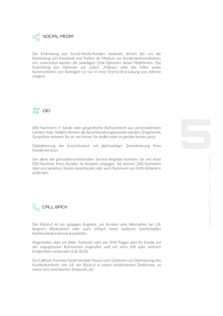 5
SOCIAL MEDIA
Die Einbindung von Social-Media-Kanälen bedeutet derzeit bei uns die
Einbindung von Facebook und Twitter als Medium zur Kundenkommunikation,
d.h. unterstützt werden die jeweiligen Chat-Optionen dieser Plattformen. Die
Einbindung von Optionen auf „Likes“, „Follows“ oder das Teilen sowie
Kommentieren von Beiträgen ist nur in einer End-to-End-Lösung von telerion
möglich.
DID
DID-Nummern (= lokale oder geograﬁsche Rufnummern) aus verschiedensten
Ländern bzw. Städten können als Sprachkanal eingebunden werden. Eingehende
Gespräche nehmen Sie an, wo immer Sie wollen oder es gerade besser passt.
Globalisierung der Erreichbarkeit mit gleichzeitiger Zentralisierung Ihres
Kundenservices.
Vor allem bei grenzüberschreitendem Service-Angebot kommen Sie mit einer
DID-Nummer Ihren Kunden im Ausland entgegen. Sie können DID-Nummern
über uns beziehen, bereits bestehende oder auch Nummern von Dritt-Anbietern
einbinden.
CALL BACK
Der Rückruf ist ein gängiges Angebot, um Kunden eine Alternative bei z.B.
längeren Wartezeiten oder auch einfach einen weiteren, komfortablen
Kommunikationskanal anzubieten.
Angestoßen über ein Web- Formular oder per SMS-Trigger wird Ihr Kunde auf
der angegebenen Rufnummer angerufen und mit einer IVR oder anderen
Endpunkten verbunden (z.B. ACD).
Ein Callback-Formular bietet darüber hinaus noch Optionen zur Optimierung des
Kundenkomforts, wie z.B. der Rückruf in einem vordeﬁnierten Zeitfenster, zu
einem fest vereinbarten Zeitpunkt, etc
 