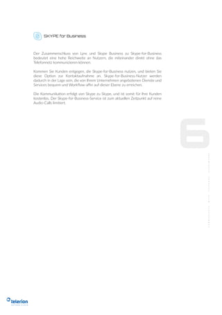 SKYPE for Business
6
Der Zusammenschluss von Lync und Skype Business zu Skype-for-Business
bedeutet eine hohe Reichweite an Nutzern, die miteinander direkt ohne das
Telefonnetz kommunizieren können.
Kommen Sie Kunden entgegen, die Skype-for-Business nutzen, und bieten Sie
diese Option zur Kontaktaufnahme an. Skype-for-Business-Nutzer werden
dadurch in der Lage sein, die von Ihrem Unternehmen angebotenen Dienste und
Services bequem und Workﬂow-aﬃn auf dieser Ebene zu erreichen.
Die Kommunikation erfolgt von Skype zu Skype, und ist somit für Ihre Kunden
kostenlos. Der Skype-for-Business-Service ist zum aktuellen Zeitpunkt auf reine
Audio-Calls limitiert.
 