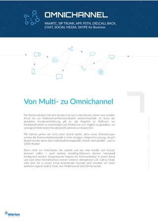 OMNICHANNEL
WebRTC, SIP TRUNK, APP, PSTN, DID,CALL BACK,
CHAT, SOCIAL MEDIA, SKYPE for Business
Die Kommunikation mit dem Kunden hat sich in den letzten Jahren vom simplen
Anruf hin zur Multichannel-Kommunikation weiterentwickelt. Im Sinne der
absoluten Kundenorientierung gilt es, das Angebot an Optionen zur
Kontaktaufnahme so komfortabel und ﬂexibel wie nur möglich zu gestalten, um
uneingeschränkt jedem Kundenproﬁl optimal zu entsprechen.
Mit telerion gehen wir noch einen Schritt weiter, denn unser Channel-Layer
vereint alle Kommunikationskanäle in einer einzigen, integrierten Lösung. Jenach
Bedarf werden diese dann individuell bereitgestellt: einzeln oder parallel – und zu
100% ﬂexibel.
Denn nicht nur entscheiden Sie, welche und wie viele Kanäle zum Einsatz
kommen sollen – auch weitere Handling-Optionen können individuell
konﬁguriert werden: beispielsweise beginnt die Kommunikation in einem Kanal
und wird ohne Kontaktverlust ineinen anderen übergeleitet (z.B. Call-to-Chat),
oder aber ein in einem Kanal bestehender Kontakt wird simultan um einen
weiteren ergänzt (Call & Chat). Aus Multichannel wird Omnichannel.
Von Multi- zu Omnichannel
7
 