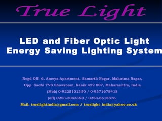 True Light Regd Off: 6, Ameya Apartment, Samarth Nagar, Mahatma Nagar, Opp. Sachi TVS Showroom, Nasik 422 007, Maharashtra, India (Mob) 0-9225101350 / 0-9371678418 (off) 0253-3043350 / 0253-6618876  Mail:  [email_address]  / truelight_india@yahoo.co.uk LED and Fiber Optic Light Energy Saving Lighting System 