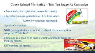 Cause Related Marketing – Tata Tea Jaggo Re Campaign
 Promoted voter registration across the country
 Targeted younger generation of first time voters.
3,20,000 youngsters registered.
Against Corruption
NGO ‘janaagraha Centre for Citizenship & Democracy, & A
cooperate “ Tata Tea”.
Campaign is a good fit to their attempt to umbrella brand all
their tea brands.
Differentiate tea brands.
 