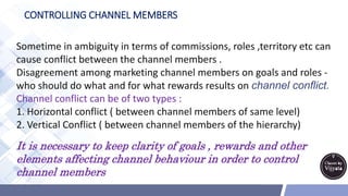 CONTROLLING CHANNEL MEMBERS
Sometime in ambiguity in terms of commissions, roles ,territory etc can
cause conflict between the channel members .
Disagreement among marketing channel members on goals and roles -
who should do what and for what rewards results on channel conflict.
Channel conflict can be of two types :
1. Horizontal conflict ( between channel members of same level)
2. Vertical Conflict ( between channel members of the hierarchy)
It is necessary to keep clarity of goals , rewards and other
elements affecting channel behaviour in order to control
channel members
 