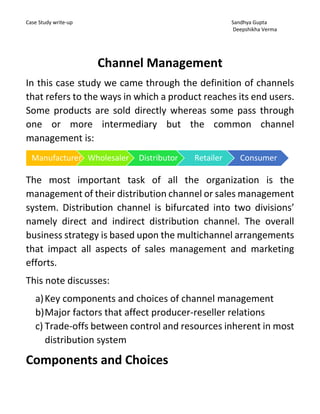 Case Study write-up Sandhya Gupta
Deepshikha Verma
Channel Management
In this case study we came through the definition of channels
that refers to the ways in which a product reaches its end users.
Some products are sold directly whereas some pass through
one or more intermediary but the common channel
management is:
The most important task of all the organization is the
management of their distribution channel or sales management
system. Distribution channel is bifurcated into two divisions’
namely direct and indirect distribution channel. The overall
business strategy is based upon the multichannel arrangements
that impact all aspects of sales management and marketing
efforts.
This note discusses:
a)Key components and choices of channel management
b)Major factors that affect producer-reseller relations
c) Trade-offs between control and resources inherent in most
distribution system
Components and Choices
Manufacturer Wholesaler Distributor Retailer Consumer
 