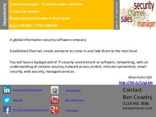 Contact
Ben Cowdry
0118 965 3886
ben@johnpaul.co.uk
Channel manager - IT security sales vacancies
IT Security Vendor
Brand name and leader in their space
Basic £70,000 / OTE £140,000
linkedin.com/in/bencowdry
@benJPE
JPE Cloud Computing Recruitment
JPE Slideshare
JPECloudRecruiter
JPE Google+
MAKEITHAPPEN!
A global information security software company
Established Channel, needs someone to come in and take them to the next level.
You will have a background of IT security environment or software, networking, with an
understanding of content security, network access control, intrusion prevention, email
security, web security, managed services.
View more info
http://bit.ly/11gL6Jn
Opportunity
 