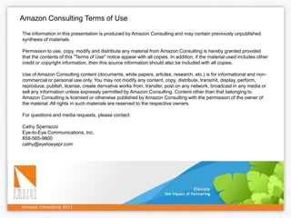 Amazon Consulting Terms of Use

The information in this presentation is produced by Amazon Consulting and may contain previously unpublished
synthesis of materials.

Permission to use, copy, modify and distribute any material from Amazon Consulting is hereby granted provided
that the contents of this "Terms of Use" notice appear with all copies. In addition, if the material used includes other
credit or copyright information, then this source information should also be included with all copies.

Use of Amazon Consulting content (documents, white papers, articles, research, etc.) is for informational and non-
commercial or personal use only. You may not modify any content, copy, distribute, transmit, display, perform,
reproduce, publish, license, create derivative works from, transfer, post on any network, broadcast in any media or
sell any information unless expressly permitted by Amazon Consulting. Content other than that belonging to
Amazon Consulting is licensed or otherwise published by Amazon Consulting with the permission of the owner of
the material. All rights in such materials are reserved to the respective owners.

For questions and media requests, please contact:

Cathy Sperrazzo
Eye-to-Eye Communications, Inc.
858-565-9800
cathy@eyetoeyepr.com




Amazon Consulting 2011
 