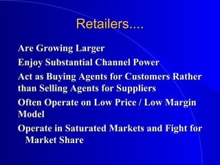 Retailers....Retailers....
Are Growing LargerAre Growing Larger
Enjoy Substantial Channel PowerEnjoy Substantial Channel Power
Act as Buying Agents for Customers RatherAct as Buying Agents for Customers Rather
than Selling Agents for Suppliersthan Selling Agents for Suppliers
Often Operate on Low Price / Low MarginOften Operate on Low Price / Low Margin
ModelModel
Operate in Saturated Markets and Fight forOperate in Saturated Markets and Fight for
Market ShareMarket Share
 