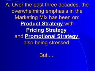 A: Over the past three decades, theA: Over the past three decades, the
overwhelming emphasis in theoverwhelming emphasis in the
Marketing Mix has been on:Marketing Mix has been on:
Product StrategyProduct Strategy withwith
Pricing StrategyPricing Strategy
andand Promotional StrategyPromotional Strategy
also being stressed.also being stressed.
But.....But.....
 