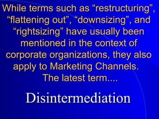 While terms such as “restructuring”,While terms such as “restructuring”,
“flattening out”, “downsizing”, and“flattening out”, “downsizing”, and
“rightsizing” have usually been“rightsizing” have usually been
mentioned in the context ofmentioned in the context of
corporate organizations, they alsocorporate organizations, they also
apply to Marketing Channels.apply to Marketing Channels.
The latest term....The latest term....
DisintermediationDisintermediation
 