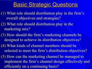 Basic Strategic QuestionsBasic Strategic Questions
(1)(1) What role should distribution play in the firm’sWhat role should distribution play in the firm’s
overall objectives and strategies?overall objectives and strategies?
(2)(2) What role should distribution play in theWhat role should distribution play in the
marketing mix?marketing mix?
(3)(3) How should the firm’s marketing channels beHow should the firm’s marketing channels be
designed to achieve its distribution objectives?designed to achieve its distribution objectives?
(4)(4) What kinds of channel members should beWhat kinds of channel members should be
selected to meet the firm’s distribution objectives?selected to meet the firm’s distribution objectives?
(5)(5) How can the marketing channel be managed toHow can the marketing channel be managed to
implement the firm’s channel design effectively andimplement the firm’s channel design effectively and
efficiently on a continuing basis?efficiently on a continuing basis?
 