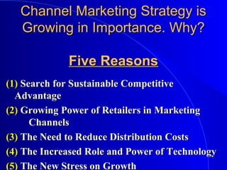 Channel Marketing Strategy isChannel Marketing Strategy is
Growing in Importance. Why?Growing in Importance. Why?
Five ReasonsFive Reasons
(1)(1) Search for Sustainable CompetitiveSearch for Sustainable Competitive
AdvantageAdvantage
(2)(2) Growing Power of Retailers in MarketingGrowing Power of Retailers in Marketing
ChannelsChannels
(3)(3) The Need to Reduce Distribution CostsThe Need to Reduce Distribution Costs
(4)(4) The Increased Role and Power of TechnologyThe Increased Role and Power of Technology
(5)(5) The New Stress on GrowthThe New Stress on Growth
 