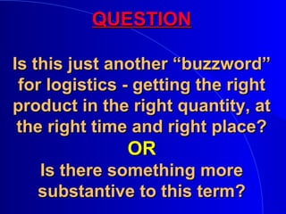 QUESTIONQUESTION
Is this just another “buzzword”Is this just another “buzzword”
for logistics - getting the rightfor logistics - getting the right
product in the right quantity, atproduct in the right quantity, at
the right time and right place?the right time and right place?
OROR
Is there something moreIs there something more
substantive to this term?substantive to this term?
 