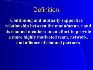 Definition:Definition:
Continuing and mutually supportiveContinuing and mutually supportive
relationship between the manufacturer andrelationship between the manufacturer and
its channel members in an effort to provideits channel members in an effort to provide
a more highly motivated team, network,a more highly motivated team, network,
and alliance of channel partnersand alliance of channel partners
 