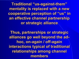Traditional “us-against-them”Traditional “us-against-them”
mentality is replaced with a newmentality is replaced with a new
cooperative perception of “us” incooperative perception of “us” in
an effective channel partnershipan effective channel partnership
or strategic allianceor strategic alliance
Thus, partnerships or strategicThus, partnerships or strategic
alliances go well beyond the ad-alliances go well beyond the ad-
hoc, on-again / off-againhoc, on-again / off-again
interactions typical of traditionalinteractions typical of traditional
relationships among channelrelationships among channel
membersmembers
 