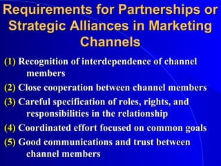 Requirements for Partnerships orRequirements for Partnerships or
Strategic Alliances in MarketingStrategic Alliances in Marketing
ChannelsChannels
(1)(1) Recognition of interdependence of channelRecognition of interdependence of channel
membersmembers
(2)(2) Close cooperation between channel membersClose cooperation between channel members
(3)(3) Careful specification of roles, rights, andCareful specification of roles, rights, and
responsibilities in the relationshipresponsibilities in the relationship
(4)(4) Coordinated effort focused on common goalsCoordinated effort focused on common goals
(5)(5) Good communications and trust betweenGood communications and trust between
channel memberschannel members
 
