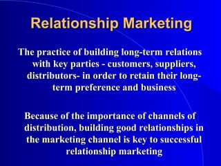 Relationship MarketingRelationship Marketing
The practice of building long-term relationsThe practice of building long-term relations
with key parties - customers, suppliers,with key parties - customers, suppliers,
distributors- in order to retain their long-distributors- in order to retain their long-
term preference and businessterm preference and business
Because of the importance of channels ofBecause of the importance of channels of
distribution, building good relationships indistribution, building good relationships in
the marketing channel is key to successfulthe marketing channel is key to successful
relationship marketingrelationship marketing
 