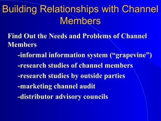 Building Relationships with ChannelBuilding Relationships with Channel
MembersMembers
Find Out the Needs and Problems of ChannelFind Out the Needs and Problems of Channel
MembersMembers
-informal information system (“grapevine”)-informal information system (“grapevine”)
-research studies of channel members-research studies of channel members
-research studies by outside parties-research studies by outside parties
-marketing channel audit-marketing channel audit
-distributor advisory councils-distributor advisory councils
 