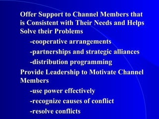 Offer Support to Channel Members thatOffer Support to Channel Members that
is Consistent with Their Needs and Helpsis Consistent with Their Needs and Helps
Solve their ProblemsSolve their Problems
-cooperative arrangements-cooperative arrangements
-partnerships and strategic alliances-partnerships and strategic alliances
-distribution programming-distribution programming
Provide Leadership to Motivate ChannelProvide Leadership to Motivate Channel
MembersMembers
-use power effectively-use power effectively
-recognize causes of conflict-recognize causes of conflict
-resolve conflicts-resolve conflicts
 