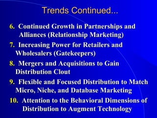Trends Continued...Trends Continued...
6.6. Continued Growth in Partnerships andContinued Growth in Partnerships and
Alliances (Relationship Marketing)Alliances (Relationship Marketing)
7.7. Increasing Power for Retailers andIncreasing Power for Retailers and
Wholesalers (Gatekeepers)Wholesalers (Gatekeepers)
8.8. Mergers and Acquisitions to GainMergers and Acquisitions to Gain
Distribution CloutDistribution Clout
9.9. Flexible and Focused Distribution to MatchFlexible and Focused Distribution to Match
Micro, Niche, and Database MarketingMicro, Niche, and Database Marketing
10.10. Attention to the Behavioral Dimensions ofAttention to the Behavioral Dimensions of
Distribution to Augment TechnologyDistribution to Augment Technology
 