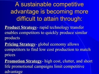 A sustainable competitiveA sustainable competitive
advantage is becoming moreadvantage is becoming more
difficult to attain through:difficult to attain through:
Product StrategyProduct Strategy- rapid technology transferrapid technology transfer
enables competitors to quickly produce similarenables competitors to quickly produce similar
productsproducts
Pricing StrategyPricing Strategy- global economy allowsglobal economy allows
competitors to find low cost production to matchcompetitors to find low cost production to match
pricesprices
Promotion StrategyPromotion Strategy- high cost, clutter, and shorthigh cost, clutter, and short
life promotional campaigns limit competitivelife promotional campaigns limit competitive
advantageadvantage
 